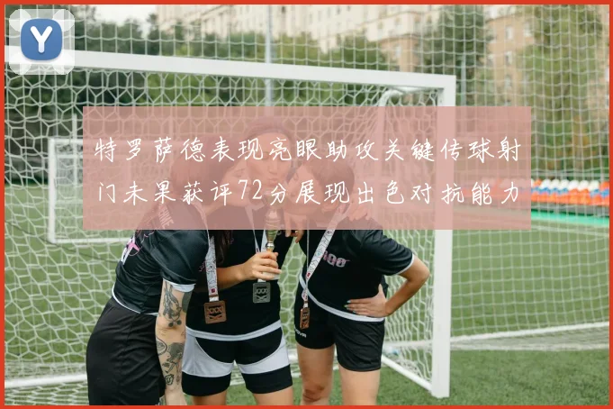 特罗萨德表现亮眼助攻关键传球射门未果获评72分展现出色对抗能力