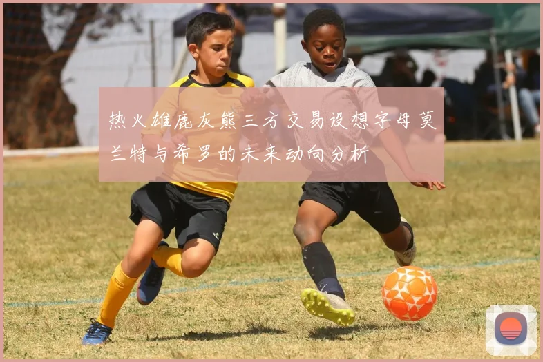 热火雄鹿灰熊三方交易设想字母莫兰特与希罗的未来动向分析