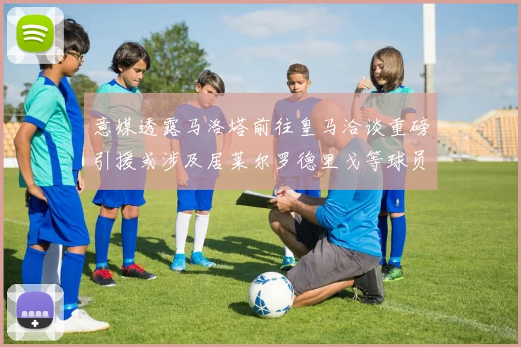 意媒透露马洛塔前往皇马洽谈重磅引援或涉及居莱尔罗德里戈等球员