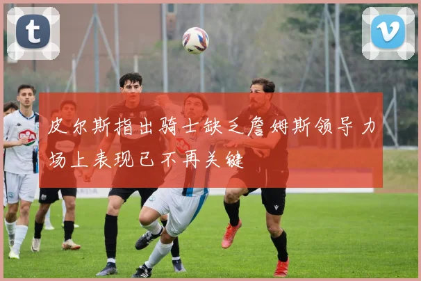 皮尔斯指出骑士缺乏詹姆斯领导力场上表现已不再关键