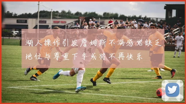 湖人操作引发詹姆斯不满感觉缺乏地位与尊重下季或将不再快乐