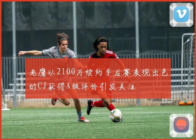 老鹰以2100万续约季后赛表现出色的CJ获得A级评价引发关注