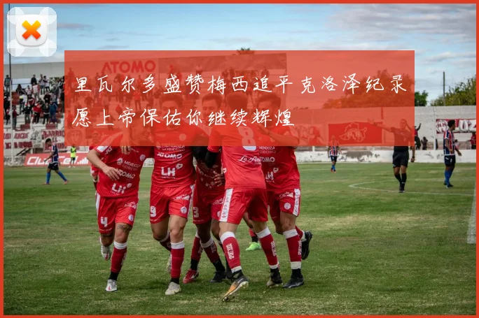 里瓦尔多盛赞梅西追平克洛泽纪录愿上帝保佑你继续辉煌