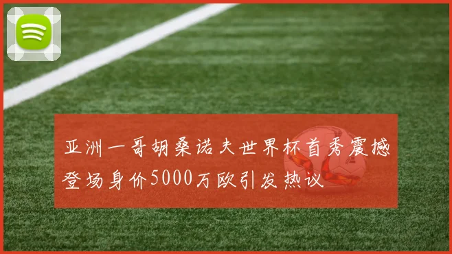 亚洲一哥胡桑诺夫世界杯首秀震撼登场身价5000万欧引发热议