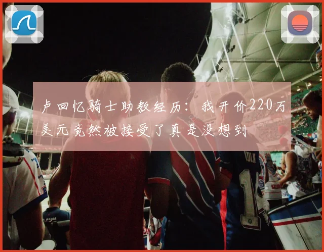 卢回忆骑士助教经历：我开价220万美元竟然被接受了真是没想到