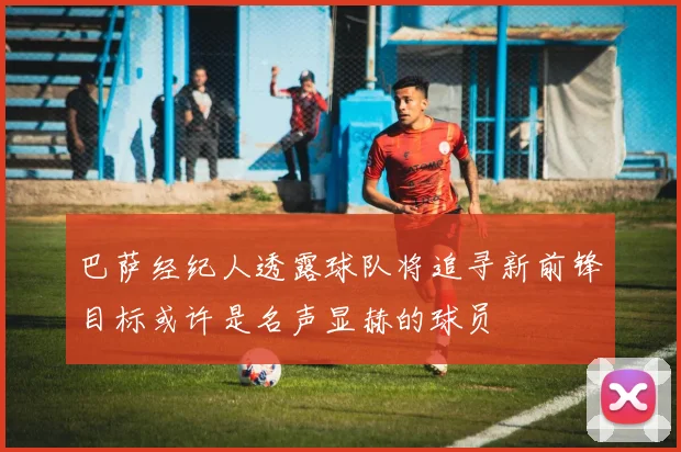 巴萨经纪人透露球队将追寻新前锋目标或许是名声显赫的球员