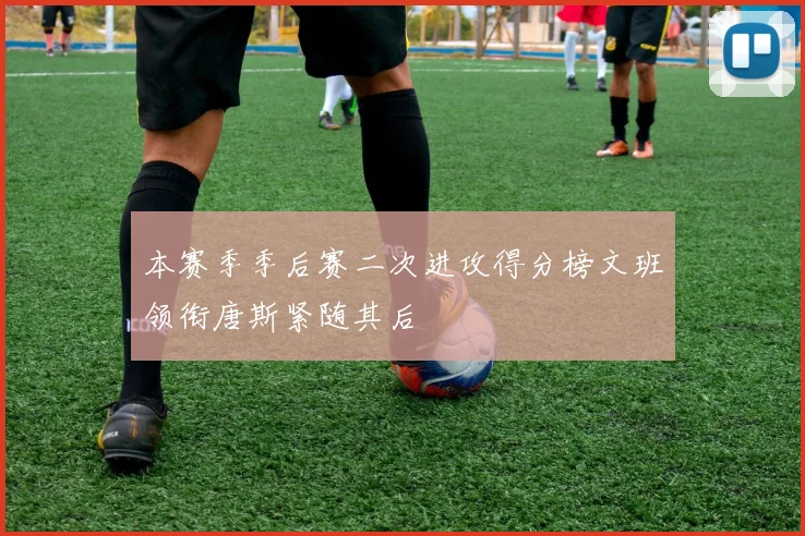 本赛季季后赛二次进攻得分榜文班领衔唐斯紧随其后